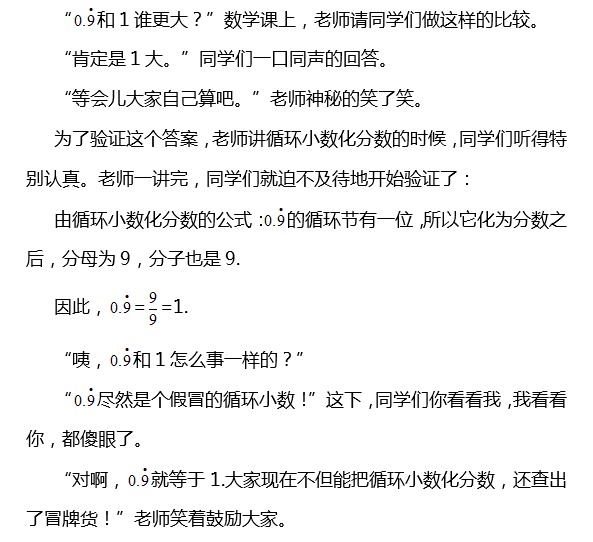 “ 和1谁更大？”数学课上，老师请同学们做这样的比较。 “肯定是1大。”同学们一口同声的回答。 “等会儿大家自己算吧。”老师神秘的笑了笑。 为了验证这个答案，老师讲循环小数化分数的时候，同学们听得特别认真。老师一讲完，同学们就迫不及待地开始验证了： 由循环小数化分数的公式： 的循环节有一位，所以它化为分数之后，分母为9，分子也是9. 因此， = =1. “咦， 和1怎么事一样的？” “ 尽然是个假冒的循环小数！”这下，同学们你看看我，我看看你，都傻眼了。 “对啊， 就等于1.大家现在不但能把循环小数化分数，还查出了冒牌货！”老师笑着鼓励大家。